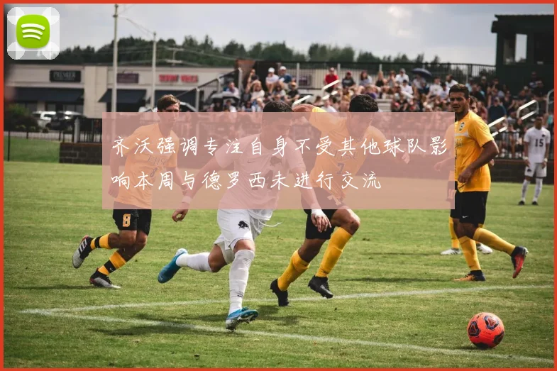 齐沃强调专注自身不受其他球队影响本周与德罗西未进行交流