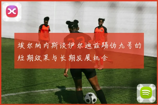 埃尔纳内斯谈伊尔迪兹踢伪九号的短期效果与长期发展机会