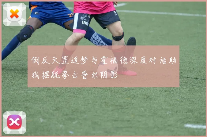 倒反天罡追梦与霍福德深度对话助我摆脱拳击普尔阴影