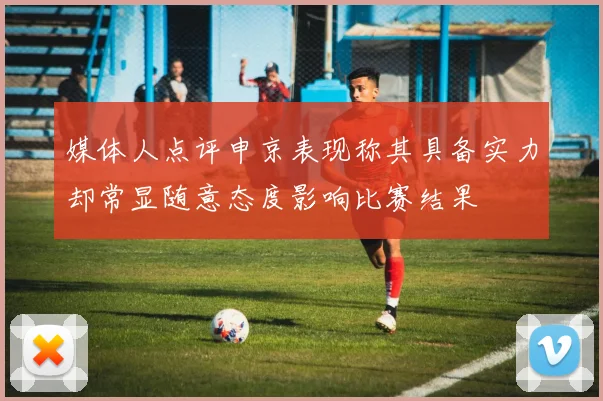媒体人点评申京表现称其具备实力却常显随意态度影响比赛结果