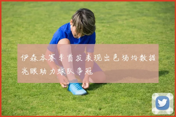 伊森本赛季首发表现出色场均数据亮眼助力球队争冠