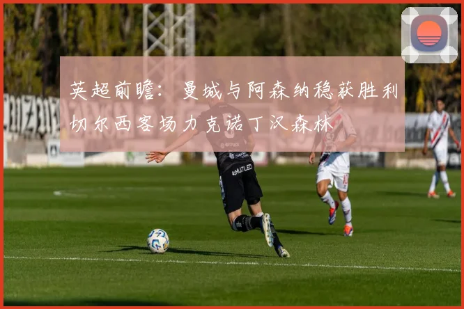 英超前瞻：曼城与阿森纳稳获胜利切尔西客场力克诺丁汉森林