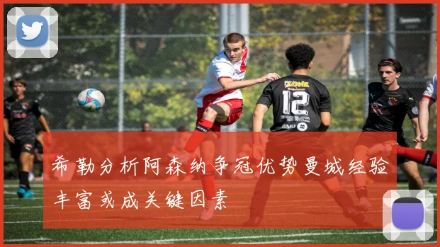 希勒分析阿森纳争冠优势曼城经验丰富或成关键因素