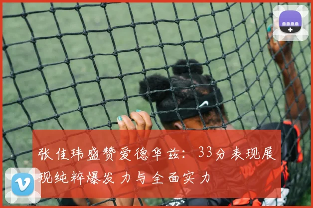 张佳玮盛赞爱德华兹：33分表现展现纯粹爆发力与全面实力