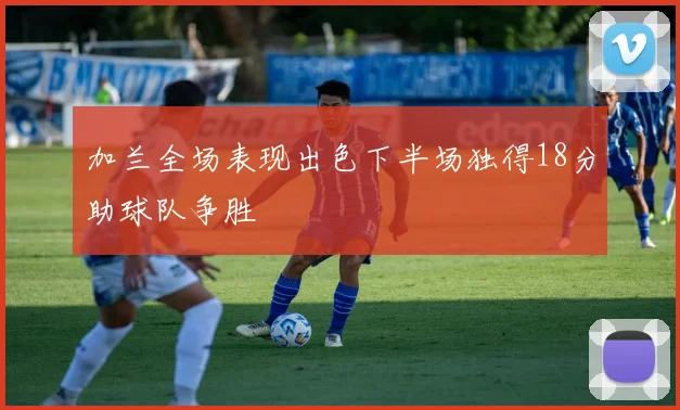 加兰全场表现出色下半场独得18分助球队争胜