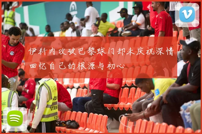 伊科内攻破巴黎球门却未庆祝深情回忆自己的根源与初心