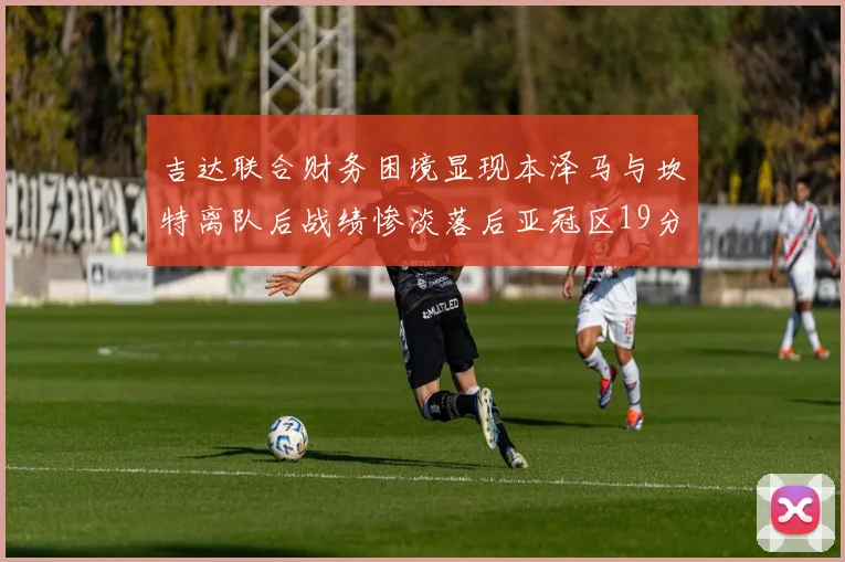 吉达联合财务困境显现本泽马与坎特离队后战绩惨淡落后亚冠区19分