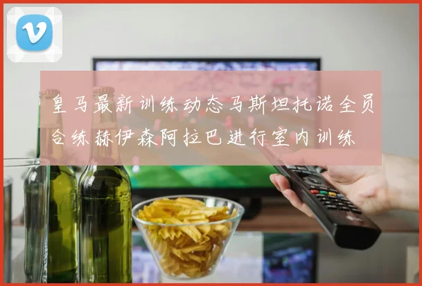 皇马最新训练动态马斯坦托诺全员合练赫伊森阿拉巴进行室内训练