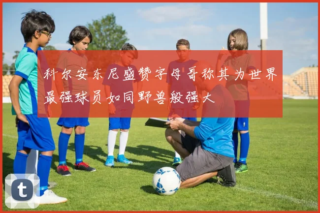 科尔安东尼盛赞字母哥称其为世界最强球员如同野兽般强大